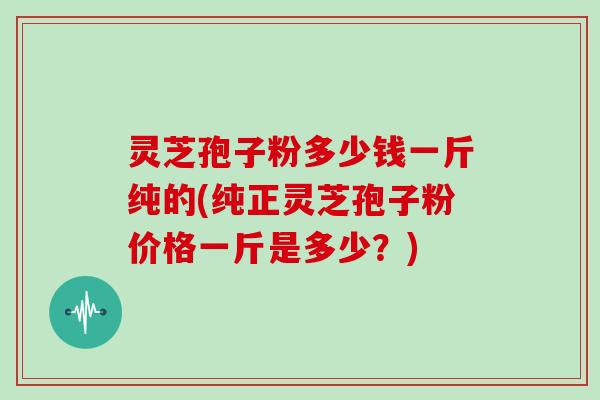 灵芝孢子粉多少钱一斤纯的(纯正灵芝孢子粉价格一斤是多少?)