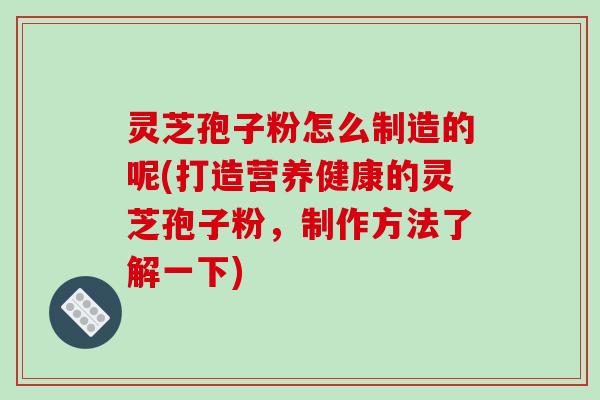 灵芝孢子粉怎么制造的呢(打造营养健康的灵芝孢子粉,制作方法了解一下)