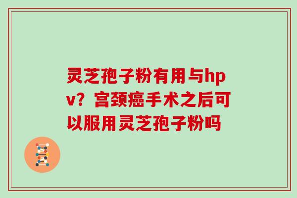 灵芝孢子粉有用与hpv?宫颈癌手术之后可以服用灵芝孢子粉吗