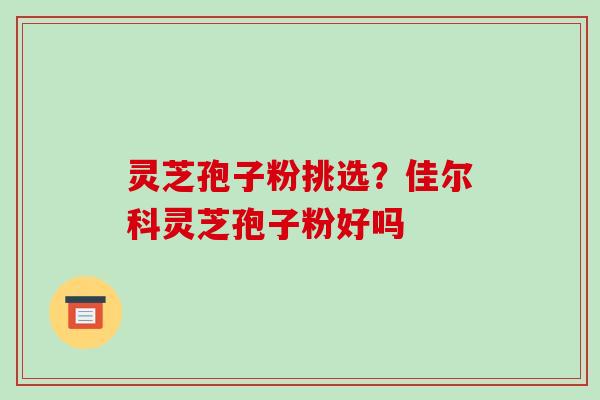 灵芝孢子粉挑选?佳尔科灵芝孢子粉好吗