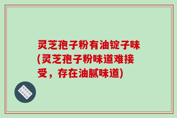 灵芝孢子粉有油锭子味(灵芝孢子粉味道难接受,存在油腻味道)