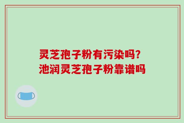 灵芝孢子粉有污染吗？池润灵芝孢子粉靠谱吗