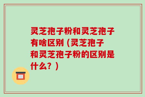 灵芝孢子粉和灵芝孢子有啥区别 (灵芝孢子和灵芝孢子粉的区别是什么?)