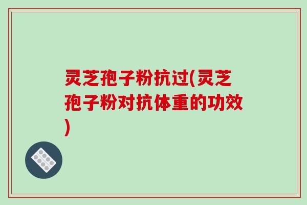 灵芝孢子粉抗过(灵芝孢子粉对抗体重的功效)