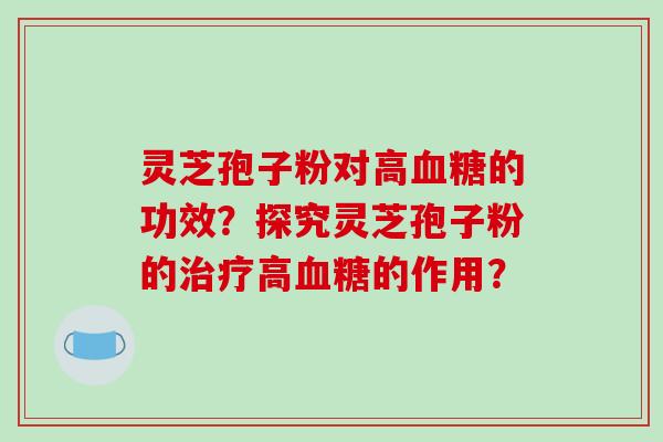 灵芝孢子粉对高血糖的功效?探究灵芝孢子粉的治疗高血糖的作用?