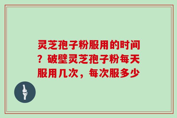 灵芝孢子粉服用的时间?破壁灵芝孢子粉每天服用几次,每次服多少