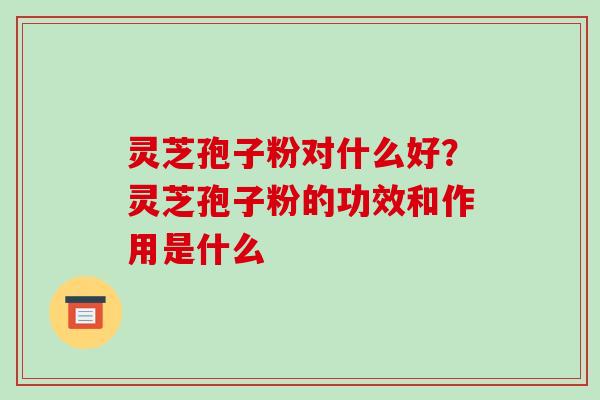 灵芝孢子粉对什么好?灵芝孢子粉的功效和作用是什么