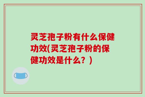 灵芝孢子粉有什么保健功效(灵芝孢子粉的保健功效是什么?)