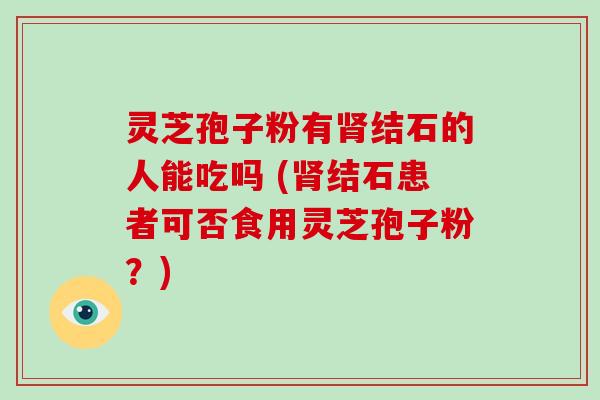 灵芝孢子粉有肾结石的人能吃吗 (肾结石患者可否食用灵芝孢子粉?)