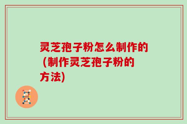 灵芝孢子粉怎么制作的 (制作灵芝孢子粉的方法)