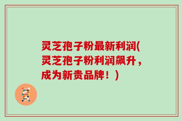 灵芝孢子粉最新利润(灵芝孢子粉利润飙升,成为新贵品牌!)