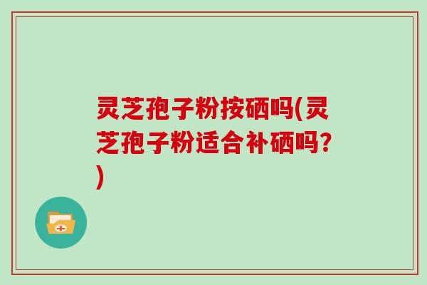 灵芝孢子粉按硒吗(灵芝孢子粉适合补硒吗?)