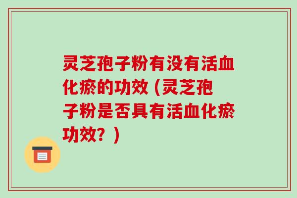 灵芝孢子粉有没有活血化瘀的功效 (灵芝孢子粉是否具有活血化瘀功效？)
