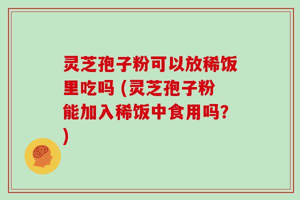 灵芝孢子粉可以放稀饭里吃吗 (灵芝孢子粉能加入稀饭中食用吗?)