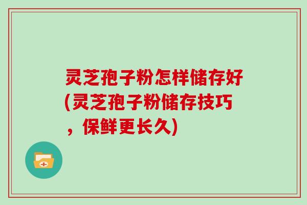 灵芝孢子粉怎样储存好(灵芝孢子粉储存技巧,保鲜更长久)