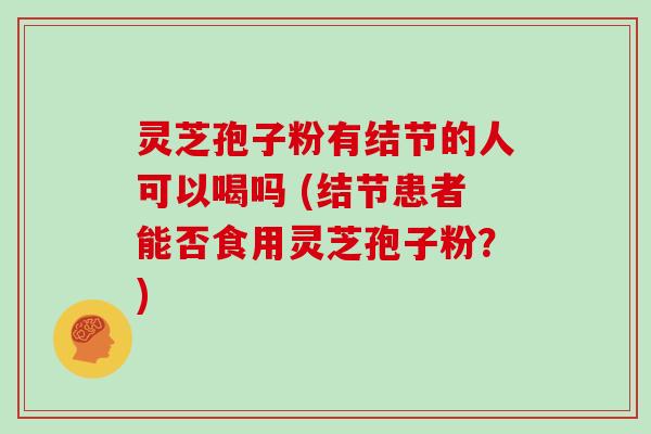 灵芝孢子粉有结节的人可以喝吗 (结节患者能否食用灵芝孢子粉?)