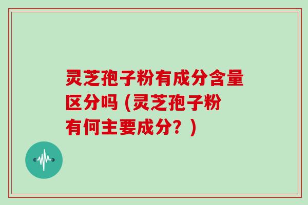 灵芝孢子粉有成分含量区分吗 (灵芝孢子粉有何主要成分？)