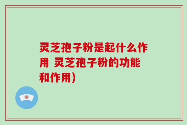灵芝孢子粉是起什么作用 灵芝孢子粉的功能和作用)