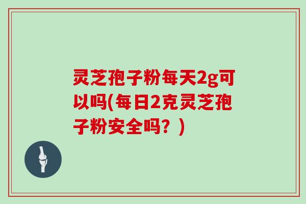 灵芝孢子粉每天2g可以吗(每日2克灵芝孢子粉安全吗？)