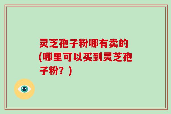 灵芝孢子粉哪有卖的 (哪里可以买到灵芝孢子粉？)