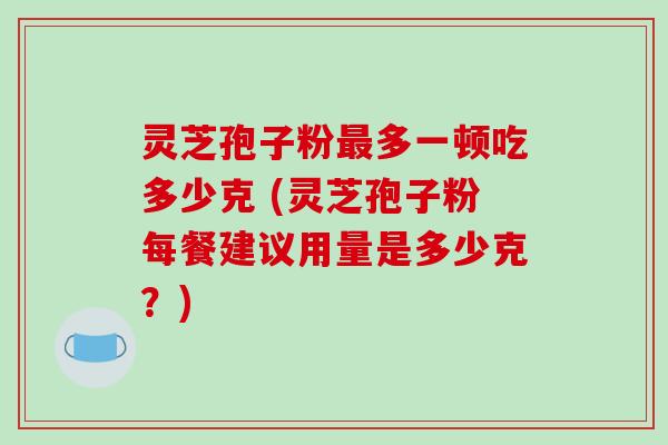 灵芝孢子粉最多一顿吃多少克 (灵芝孢子粉每餐建议用量是多少克？)