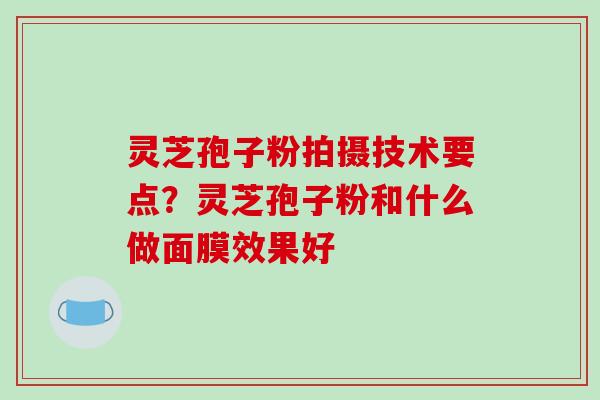 灵芝孢子粉拍摄技术要点?灵芝孢子粉和什么做面膜效果好