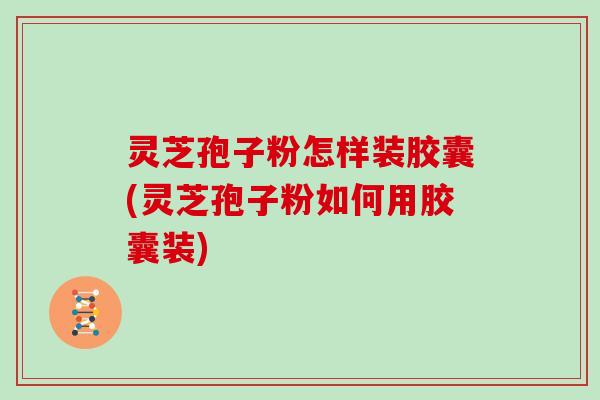灵芝孢子粉怎样装胶囊(灵芝孢子粉如何用胶囊装)