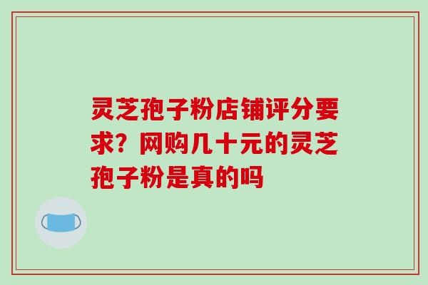 灵芝孢子粉店铺评分要求？网购几十元的灵芝孢子粉是真的吗