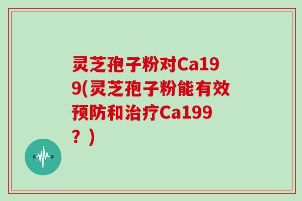 灵芝孢子粉对Ca199(灵芝孢子粉能有效预防和治疗Ca199?)