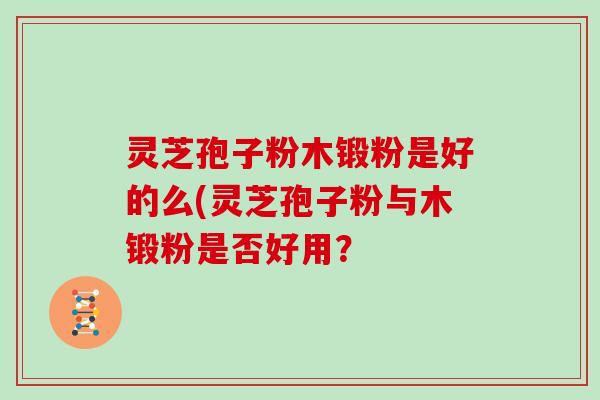 灵芝孢子粉木锻粉是好的么(灵芝孢子粉与木锻粉是否好用？