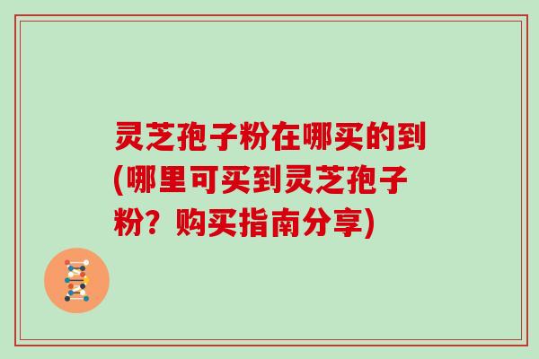 灵芝孢子粉在哪买的到(哪里可买到灵芝孢子粉?购买指南分享)