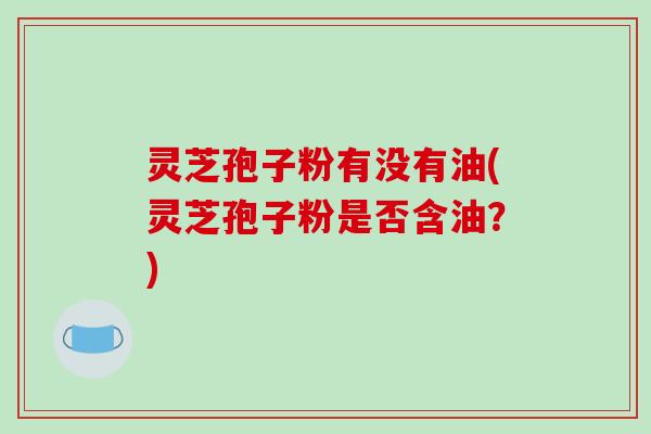 灵芝孢子粉有没有油(灵芝孢子粉是否含油？)