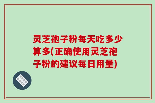 灵芝孢子粉每天吃多少算多(正确使用灵芝孢子粉的建议每日用量)