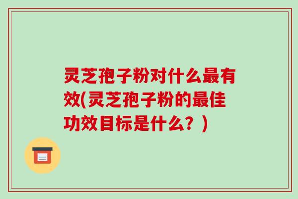 灵芝孢子粉对什么最有效(灵芝孢子粉的最佳功效目标是什么？)