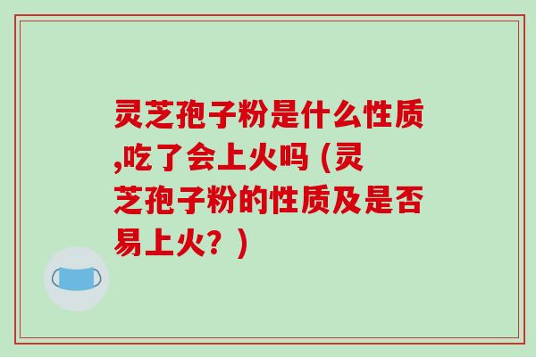灵芝孢子粉是什么性质,吃了会上火吗 (灵芝孢子粉的性质及是否易上火?)