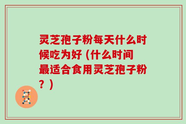 灵芝孢子粉每天什么时候吃为好 (什么时间最适合食用灵芝孢子粉?)