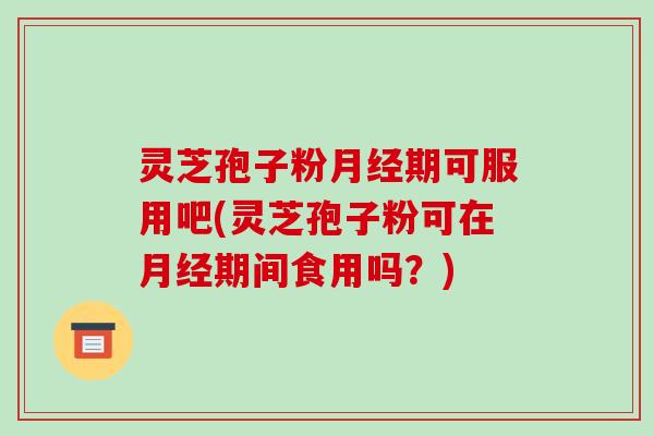 灵芝孢子粉月经期可服用吧(灵芝孢子粉可在月经期间食用吗?)