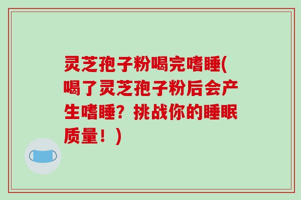 灵芝孢子粉喝完嗜睡(喝了灵芝孢子粉后会产生嗜睡?挑战你的睡眠质量!)