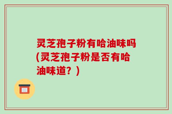 灵芝孢子粉有哈油味吗(灵芝孢子粉是否有哈油味道?)