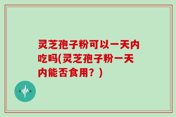 灵芝孢子粉可以一天内吃吗(灵芝孢子粉一天内能否食用?)