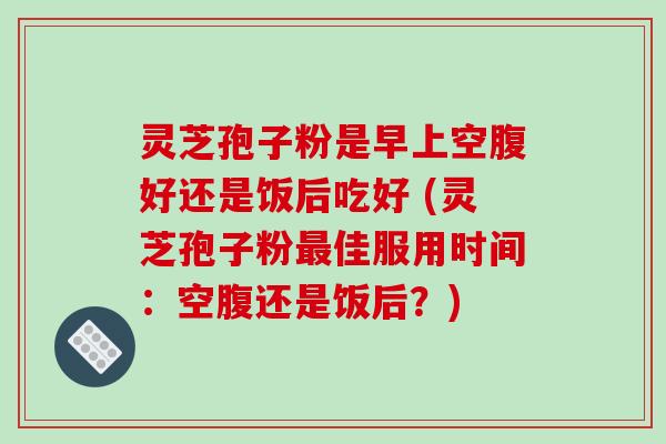 灵芝孢子粉是早上空腹好还是饭后吃好 (灵芝孢子粉最佳服用时间：空腹还是饭后？)