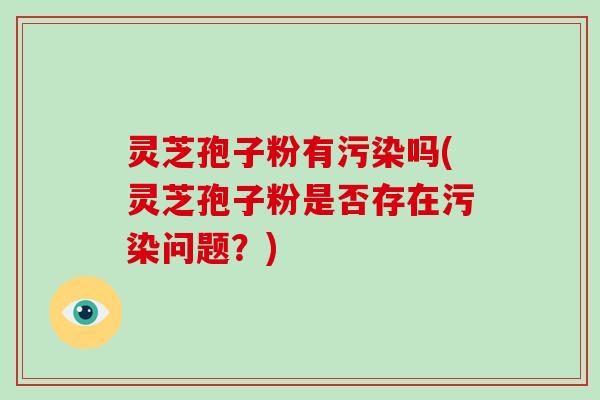 灵芝孢子粉有污染吗(灵芝孢子粉是否存在污染问题？)
