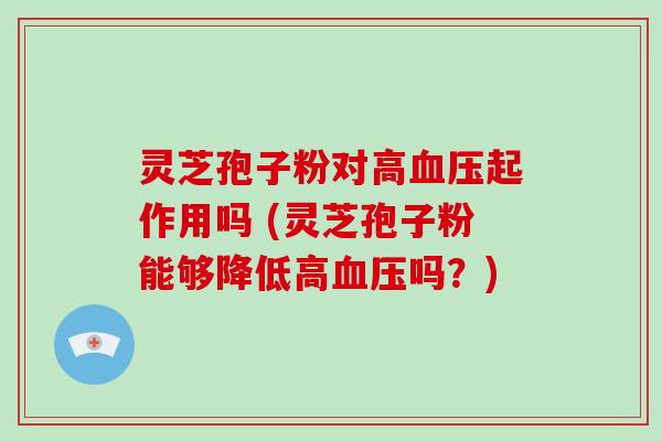 灵芝孢子粉对高血压起作用吗 (灵芝孢子粉能够降低高血压吗？)