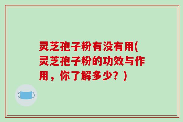 灵芝孢子粉有没有用(灵芝孢子粉的功效与作用,你了解多少?)