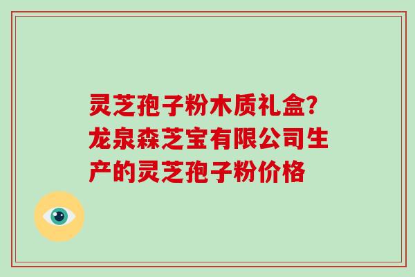 灵芝孢子粉木质礼盒?龙泉森芝宝有限公司生产的灵芝孢子粉价格
