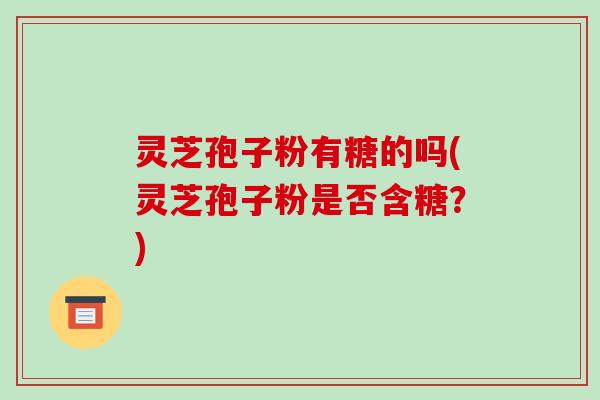 灵芝孢子粉有糖的吗(灵芝孢子粉是否含糖?)