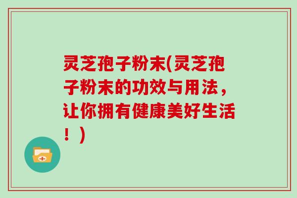 灵芝孢子粉末(灵芝孢子粉末的功效与用法,让你拥有健康美好生活!)