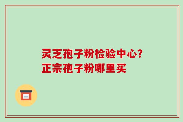 灵芝孢子粉检验中心?正宗孢子粉哪里买