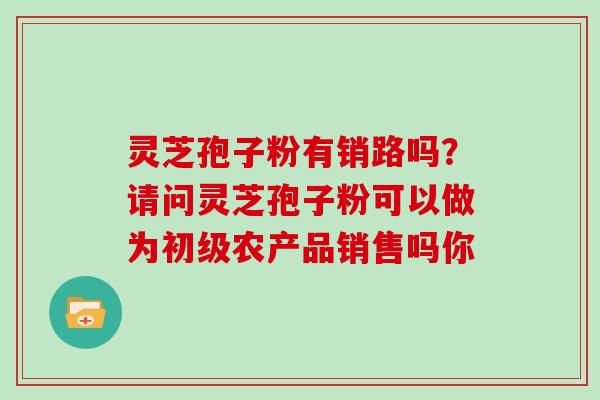 灵芝孢子粉有销路吗？请问灵芝孢子粉可以做为初级农产品销售吗你