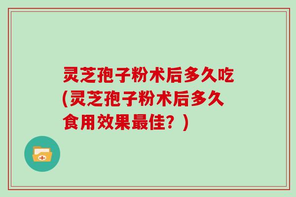 灵芝孢子粉术后多久吃(灵芝孢子粉术后多久食用效果最佳？)